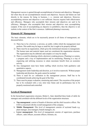Management success is gained through accomplishment of mission and objectives. Managers
fail when they do not accomplishment mission and objectives. Success and failure are tied
directly to the reasons for being in business, i. e., mission and objectives. However,
accomplishing mission and objectives is not sufficient. Success requires both effectiveness
and efficiency. Managers who accomplish their mission and objectives are said to be
efficiency. Managers who accomplish their mission and objectives were accomplishing
(output). If the cost of accomplishing an objective in prohibitive, then the objective is not
realistic in the context of the firm’s resources. Additional planning is necessary.
Elements Of Management
The basic elements, which are to be necessarily present in all forms of management, are
discussed below.
1) There has to be a horizon- a universe, an ambit, within which the management must
perform. This ambit may be large or small bit, but it ought to be properly defined.
2) There must be an organization, which gives the institutional structure to management.
The human team and material inputs used are constituent the organization structure.
The organization may be elaborate and complex or it may be simple.
3) There is a need for planning which a decision is making process. Planning is a system,
a pregame and a way of implementation and its monitoring. Planning is a way of
organizing and utilizing resources to attain maximum benefit from an economic
activity.
4) Any management must have better staffing which involves both qualitative and
quantitative aspects.
5) Management needs leadership and direction, as it involves teamwork. Without proper
leadership and direction, the goals cannot be reached.
6) There is need for co- ordination in the management process. Staff has to be
coordinated towards achieving the goal of the firm.
7) There must be proper evaluation, monitoring and control. The execution of the project
has to be evaluated with a very strict time frame and its performance has to be
properly monitored and controlled.
Levels of Management
In the hierarchical organization structure, Robert L. Katz identified three kinds of skills for
managers and correlated with the different levels of the organization structures.
a. Top management: consist of boards of directors and the chief executive officer. The
CEO is concerned with the overall management of the company.
b. Middle Management: This level of management consists of sectional heads e.g.
plant manager, area managers, branch managers, etc.
c. Lower management: This level of management consists of supervisors, purchase
officers , sales officers, accounts officers, foremen, etc.
 