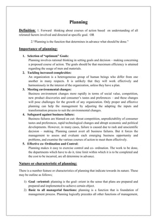 Planning
Definition: 1. Forward thinking about courses of action based on understanding of all
reletated factors involved and directed at specific goal. OR
2.“Planning is the function that determines in advance what should be done.”
Importance of planning:
1. Selection of “optimum” Goals:
Planning involves rational thinking in setting goals and decision – making concerning
a proposed course of action. The goals should be that maximum efficiency is attained
regarding the usage of men and materials.
2. Tackling increased complexities:
An organization is a heterogeneous group of human beings who differ from one
another in many respects. It is unlikely that they will work effectively and
harmoniously in the interest of the organization, unless they have a plan.
3. Meeting environmental changes:
Business environment changes more rapidly in terms of social value, competition,
new product discoveries and consumer’s tastes and preferences – and these changes
will pose challenges for the growth of any organization. Only proper and effective
planning can help the management by adjusting the adapting the inputs and
transformation process to suit the environmental changes.
4. Safeguard against business failure:
Business failures are blamed on cut- throat competition, unpredictability of consumer
tastes and preferences, rapid technological changes and abrupt economic and political
developments. However, in many cases, failure is caused due to rash and unscientific
decision – making. Planning cannot avert all business failures. But it forces the
management to assess and evaluate each emerging business opportunity and
problems, and examine the various courses of action to meet them effectively.
5. Effective co- Ordination and Control:
Planning makes it easy to exercise control and co- ordination. The work to be done,
the departments which have to do it, time limit within which it is to be completed and
the cost to be incurred, are all determine in advance.
Nature or characteristic of planning:
There is a number feature or characteristics of planning that indicate towards its nature. These
may be outline as follows;
1) Goal –oriented: planning is the goal- orient in the sense that plans are prepared and
prepared and implemented to achieve certain object.
2) Basic to all managerial functions: planning is a function that is foundation of
management process. Planning logically precedes all other functions of management,
 
