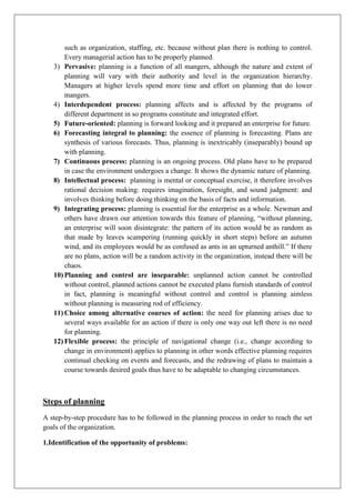 such as organization, staffing, etc. because without plan there is nothing to control.
Every managerial action has to be properly planned.
3) Pervasive: planning is a function of all mangers, although the nature and extent of
planning will vary with their authority and level in the organization hierarchy.
Managers at higher levels spend more time and effort on planning that do lower
mangers.
4) Interdependent process: planning affects and is affected by the programs of
different department in so programs constitute and integrated effort.
5) Future-oriented: planning is forward looking and it prepared an enterprise for future.
6) Forecasting integral to planning: the essence of planning is forecasting. Plans are
synthesis of various forecasts. Thus, planning is inextricably (inseparably) bound up
with planning.
7) Continuous process: planning is an ongoing process. Old plans have to be prepared
in case the environment undergoes a change. It shows the dynamic nature of planning.
8) Intellectual process: planning is mental or conceptual exercise, it therefore involves
rational decision making: requires imagination, foresight, and sound judgment: and
involves thinking before doing thinking on the basis of facts and information.
9) Integrating process: planning is essential for the enterprise as a whole. Newman and
others have drawn our attention towards this feature of planning, “without planning,
an enterprise will soon disintegrate: the pattern of its action would be as random as
that made by leaves scampering (running quickly in short steps) before an autumn
wind, and its employees would be as confused as ants in an upturned anthill.” If there
are no plans, action will be a random activity in the organization, instead there will be
chaos.
10) Planning and control are inseparable: unplanned action cannot be controlled
without control, planned actions cannot be executed plans furnish standards of control
in fact, planning is meaningful without control and control is planning aimless
without planning is measuring rod of efficiency.
11) Choice among alternative courses of action: the need for planning arises due to
several ways available for an action if there is only one way out left there is no need
for planning.
12) Flexible process: the principle of navigational change (i.e., change according to
change in environment) applies to planning in other words effective planning requires
continual checking on events and forecasts, and the redrawing of plans to maintain a
course towards desired goals thus have to be adaptable to changing circumstances.
Steps of planning
A step-by-step procedure has to be followed in the planning process in order to reach the set
goals of the organization.
1.Identification of the opportunity of problems:
 