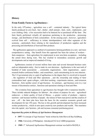 History
From Family Farm to Agribusiness :
In the early 19th
century , agriculture was a self – contained industry . The typical farms
family produced its own food , fuel , shelter , draft animals , feed , tools , implements , and
even clothing. Only a few necessities had to be battered for or purchased off the farm . The
farm family performed virtually all operations pertaining to the production , processing
storage , and distribution of farm commodities . In the ensuing years , however , agriculture
evolved from self – sufficiency to irritate interdependence with other segments of the
economy , particularly those relating to the manufacture of production supplies and the
processing and distribution of food and fiber products.
The agribusiness approach is a method of examination farming problems in a new and more
comprehensive setting . One benefit from this approach has been the release of workers –
farm manpower – from agriculture for employment in new non-farm occupation – including
the armed force during wars. This has resulted in tremendous economic growth and
developments and an improved standard of living.
Agribusiness consists of several million farm units and several thousand business units
each an independent entity , free to make its own decisions . Agribusiness is the sum total of
hundred of trade associations , commodity organizations , farm organizations , quasi-
research bodies conference bodies , and committees , each concentrating on its own interests .
The U.S government also is a part of agribusiness to the degree that it is involved in research
, the regulation of food and fiber operations , and the ownership and trading of farm
commodities land –grant colleges , with their teaching , experiments stations , and extension
functions , form another sector of agri-business . In summary , agri-business exist in a vast
mosaic of decentralize entities , functions and operations relating to food and fiber.
The evolution from agriculture to agri-business has brought with it numerous benefits .
These include reduced drudgery for laborers : the release of purpose for non – agricultural
endeavors ; a better quality of food of fibrous ; a greater variety of products ; improve
nutrition : and increase mobility of people . the release of farm man-power and the creation of
new , off – the farm jobs have been the basis for the countries economic growth and
development for last 150 years. The key to this growth and development has been increased
worker productivity , which in turn spurs creativity new products and wealth . This translates
into risk capital , new factories , job and increase consumer purchasing power .
Important Key points in History of Agri business Management
➢ 1957-“A concept of Agri business” book written by John Davis & Ray Goldberg.
➢ 1966- University of Philippines Introduced UG level ABM programme
➢ 1969- 1st
Advanced Agribusiness Management seminar was held in MANILA
 