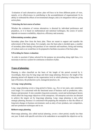 Evaluation of each alternatives action- plan will have to be from different points of view,
namely, a) its effectiveness in contributing to the accomplishment of organizational; b) its
ability to withstand the effects of environmental changes; and c) its integration with on- going
action plans.
7.Selecting the best course of action:
Whether the evaluation of various alternatives is directed by individual preferences and
prejudices, or it is based on mathematical and statistical techniques, the course of action
depends on resource availability, objectives, efficiency and economy.
8.Determining secondary plans:
Secondary plans flow from the basic plan. These are meant to support and expedite the
achievement of the basic plans. For example, once the basic plan is decided upon, a number
of secondary plans dealing with purchase of raw materials and machines, hiring and training
of workers and so on would have to be prepared to facilitate execution of the basic plan.
9.Providing for future evaluation:
In order to ascertain if plans selected for the purpose are proceeding along right lines, it is
necessary to devise a system for continuous evaluation of plan.
Types of planning:
Planning is often classified on the basis of the length of the period covered by it.
Accordingly, there may be long range and short range planning. However, the length of the
planning period will depend on the organization level at which planning is being done- the
type of business, the production cycle, managerial practices, etc.
A) Long- range planning
Long- range planning covers a long period in future, e.g., five or ten years, and, sometimes
even longer. It is concerned with the functional areas of business such as production, sales,
finance and personnel. It also considers long-term economic, social and technological factors
which affect the long-range objectives of the enterprises. All enterprise activities are directed
to achieve the targets set by long-range planning. Long- range planning is also called
strategic planning, because it is concerned with preparing the enterprise to face the effects of
long-term changes in business environment, such as entry of new products, new competitors,
and new production techniques and so on.
B)Short-range planning
Short-range planning, also called tactical planning, covers a short period, usually less than
one year. It deals with specific activities to be undertaken to accomplish the objectives set by
 