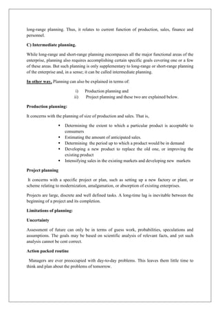long-range planning. Thus, it relates to current function of production, sales, finance and
personnel.
C) Intermediate planning.
While long-range and short-range planning encompasses all the major functional areas of the
enterprise, planning also requires accomplishing certain specific goals covering one or a few
of these areas. But such planning is only supplementary to long-range or short-range planning
of the enterprise and, in a sense; it can be called intermediate planning.
In other way, Planning can also be explained in terms of:
i) Production planning and
ii) Project planning and these two are explained below.
Production planning:
It concerns with the planning of size of production and sales. That is,
▪ Determining the extent to which a particular product is acceptable to
consumers
▪ Estimating the amount of anticipated sales.
▪ Determining the period up to which a product would be in demand
▪ Developing a new product to replace the old one, or improving the
existing product
▪ Intensifying sales in the existing markets and developing new markets
Project planning
It concerns with a specific project or plan, such as setting up a new factory or plant, or
scheme relating to modernization, amalgamation, or absorption of existing enterprises.
Projects are large, discrete and well defined tasks. A long-time lag is inevitable between the
beginning of a project and its completion.
Limitations of planning:
Uncertainty
Assessment of future can only be in terms of guess work, probabilities, speculations and
assumptions. The goals may be based on scientific analysis of relevant facts, and yet such
analysis cannot be cent correct.
Action packed routine
Managers are ever preoccupied with day-to-day problems. This leaves them little time to
think and plan about the problems of tomorrow.
 