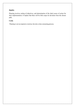 Rigidity
Planning involves setting of objectives, and determination of the ideal course of action for
their implementation. It implies that there will be little scope for deviation from the chosen
path.
Costly
Planning is not an expensive exercise, but also a time consuming process.
 
