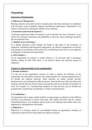 Organizing
Importance of Organization
1. Efficiency in Management :-
Planning, direction and control can have meaning only when these functions are undertaken
with the frame work of properly designed and balanced organization. Organization is an
effective instrument for realizing the objective of an enterprise.
2. Instrument of all round development :-
A balanced organization helps an enterprise to grow and enter new lines of business. It can
achieve the necessary momentum and adaptability to meet the various challenges posed by
the environmental force.
3. Adoption of new technology :-
In a rapidly advancing world, changes are bound to take place in the techniques of
production, distribution and man-power management. An effective management can foresee
such changes in environment, which will involve rescheduling of activities as a new approach
to delegation of authority and responsibility.
4. Aid to initiative :-
For an organization to continue to remain effective, it in necessary that it encourages
initiative among its staff. Then alone, it can discover talents and creativity among its
employees.
Nature or characteristics of an organization
1. Division of labour :-
It is the root of any organization structure. In order to improve the efficiency of any
organization, the total efforts of persons who joined together for a common purpose have to
be divided into different functions. These functions are further divided into sub-
functions each to be performed by different persons. After the division of the total effort into
functions and sub-functions the next step is to group the activities on the basis of similarity of
work. For example, in a manufacturing enterprise, its total activities may be divided and
grouped under a) production, b) marketing, c) Finance and d) personnel.
2. Co-ordination :-
An organization has to adopt suitable methods to ensure proper co-ordination of the different
activities to be performed at various work spots. This implies that there must be a proper
relationship between: a) an employee and his work, b) one employee and another and c) one
department or sub-department and another.
3. Objectives :-
Objectives of a business cannot be accomplished without an organization; similarly an
organization cannot exist for long without any objective and goal.
 