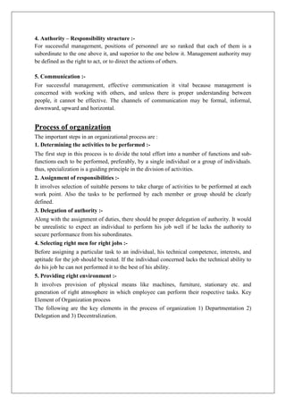 4. Authority – Responsibility structure :-
For successful management, positions of personnel are so ranked that each of them is a
subordinate to the one above it, and superior to the one below it. Management authority may
be defined as the right to act, or to direct the actions of others.
5. Communication :-
For successful management, effective communication it vital because management is
concerned with working with others, and unless there is proper understanding between
people, it cannot be effective. The channels of communication may be formal, informal,
downward, upward and horizontal.
Process of organization
The important steps in an organizational process are :
1. Determining the activities to be performed :-
The first step in this process is to divide the total effort into a number of functions and sub-
functions each to be performed, preferably, by a single individual or a group of individuals.
thus, specialization is a guiding principle in the division of activities.
2. Assignment of responsibilities :-
It involves selection of suitable persons to take charge of activities to be performed at each
work point. Also the tasks to be performed by each member or group should be clearly
defined.
3. Delegation of authority :-
Along with the assignment of duties, there should be proper delegation of authority. It would
be unrealistic to expect an individual to perform his job well if he lacks the authority to
secure performance from his subordinates.
4. Selecting right men for right jobs :-
Before assigning a particular task to an individual, his technical competence, interests, and
aptitude for the job should be tested. If the individual concerned lacks the technical ability to
do his job he can not performed it to the best of his ability.
5. Providing right environment :-
It involves provision of physical means like machines, furniture, stationary etc. and
generation of right atmosphere in which employee can perform their respective tasks. Key
Element of Organization process
The following are the key elements in the process of organization 1) Departmentation 2)
Delegation and 3) Decentralization.
 