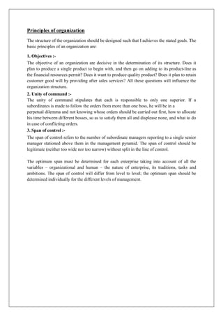 Principles of organization
The structure of the organization should be designed such that I achieves the stated goals. The
basic principles of an organization are:
1. Objectives :-
The objective of an organization are decisive in the determination of its structure. Does it
plan to produce a single product to begin with, and then go on adding to its product-line as
the financial resources permit? Does it want to produce quality product? Does it plan to retain
customer good will by providing after sales services? All these questions will influence the
organization structure.
2. Unity of command :-
The unity of command stipulates that each is responsible to only one superior. If a
subordinates is made to follow the orders from more than one boss, he will be in a
perpetual dilemma and not knowing whose orders should be carried out first, how to allocate
his time between different bosses, so as to satisfy them all and displease none, and what to do
in case of conflicting orders.
3. Span of control :-
The span of control refers to the number of subordinate managers reporting to a single senior
manager stationed above them in the management pyramid. The span of control should be
legitimate (neither too wide nor too narrow) without split in the line of control.
The optimum span must be determined for each enterprise taking into account of all the
variables – organizational and human – the nature of enterprise, its traditions, tasks and
ambitions. The span of control will differ from level to level; the optimum span should be
determined individually for the different levels of management.
 