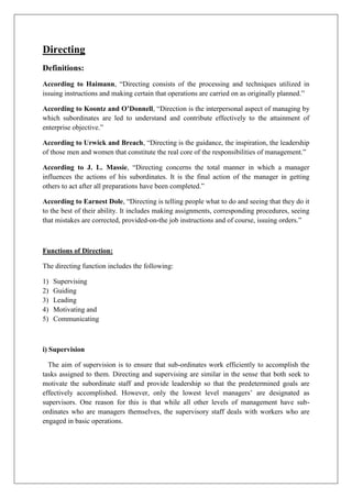 Directing
Definitions:
According to Haimann, “Directing consists of the processing and techniques utilized in
issuing instructions and making certain that operations are carried on as originally planned.”
According to Koontz and O’Donnell, “Direction is the interpersonal aspect of managing by
which subordinates are led to understand and contribute effectively to the attainment of
enterprise objective.”
According to Urwick and Breach, “Directing is the guidance, the inspiration, the leadership
of those men and women that constitute the real core of the responsibilities of management.”
According to J. L. Massie, “Directing concerns the total manner in which a manager
influences the actions of his subordinates. It is the final action of the manager in getting
others to act after all preparations have been completed.”
According to Earnest Dole, “Directing is telling people what to do and seeing that they do it
to the best of their ability. It includes making assignments, corresponding procedures, seeing
that mistakes are corrected, provided-on-the job instructions and of course, issuing orders.”
Functions of Direction:
The directing function includes the following:
1) Supervising
2) Guiding
3) Leading
4) Motivating and
5) Communicating
i) Supervision
The aim of supervision is to ensure that sub-ordinates work efficiently to accomplish the
tasks assigned to them. Directing and supervising are similar in the sense that both seek to
motivate the subordinate staff and provide leadership so that the predetermined goals are
effectively accomplished. However, only the lowest level managers’ are designated as
supervisors. One reason for this is that while all other levels of management have sub-
ordinates who are managers themselves, the supervisory staff deals with workers who are
engaged in basic operations.
 