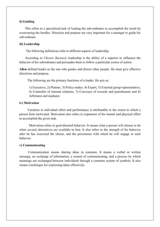 ii) Guiding
This refers to a specialized task of leading the sub-ordinates to accomplish the result by
overcoming the hurdles. Direction and purpose are very important for a manager to guide his
sub-ordinate.
iii) Leadership
The following definitions refer to different aspects of leadership.
According to Chester Barnard, leadership is the ability of a superior to influence the
behavior of his subordinates and persuades them to follow a particular course of action.
Allen defined leader as the one who guides and directs other people. He must give effective
directions and purpose.
The following are the primary functions of a leader. He acts as:
1) Executive, 2) Planner, 3) Policy maker, 4) Expert, 5) External group representative,
6) Controller of internal relations, 7) Conveyor of rewards and punishments and 8)
Arbitrator and mediator.
iv) Motivation
Variation in individual effort and performance is attributable to the extent to which a
person feels motivated. Motivation also refers to expansion of his mental and physical effort
to accomplish the given task.
Motivation refers to goal-directed behavior. It means what a person will choose to do
when several alternatives are available to him. It also refers to the strength of his behavior
after he has exercised the choice, and the persistence with which he will engage in such
behavior.
v) Communicating
Communication means sharing ideas in common. It means a verbal or written
message, an exchange of information, a system of communicating, and a process by which
meanings are exchanged between individuals through a common system of symbols. It also
means a technique for expressing ideas effectively.
 