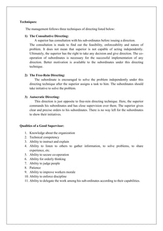 Techniques:
The management follows three techniques of directing listed below:
1) The Consultative Directing:
A superior has consultation with his sub-ordinates before issuing a direction.
The consultation is made to find out the feasibility, enforceability and nature of
problem. It does not mean that superior is not capable of acting independently.
Ultimately, the superior has the right to take any decision and give direction. The co-
operation of subordinates is necessary for the successful implementation of any
direction. Better motivation is available to the subordinates under this directing
technique.
2) The Free-Rein Directing:
The subordinate is encouraged to solve the problem independently under this
directing technique after the superior assigns a task to him. The subordinates should
take initiative to solve the problem.
3) Autocratic Directing:
This direction is just opposite to free-rein directing technique. Here, the superior
commands his subordinates and has close supervision over them. The superior gives
clear and precise orders to his subordinates. There is no way left for the subordinates
to show their initiatives.
Qualities of a Good Supervisor:
1. Knowledge about the organization
2. Technical competency
3. Ability to instruct and explain
4. Ability to listen to others to gather information, to solve problems, to share
experience, etc.
5. Ability to secure co-operation
6. Ability for orderly thinking
7. Ability to judge people
8. Patience
9. Ability to improve workers morale
10. Ability to enforce discipline
11. Ability to delegate the work among his sub-ordinates according to their capabilities.
 