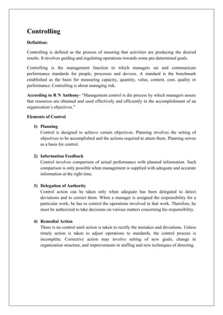 Controlling
Definition:
Controlling is defined as the process of ensuring that activities are producing the desired
results. It involves guiding and regulating operations towards some pre-determined goals.
Controlling is the management function in which managers set and communicate
performance standards for people, processes and devices. A standard is the benchmark
established as the basis for measuring capacity, quantity, value, content, cost, quality or
performance. Controlling is about managing risk.
According to R N Anthony- “Management control is die process by which managers assure
that resources are obtained and used effectively and efficiently in the accomplishment of an
organization’s objectives.”
Elements of Control
1) Planning
Control is designed to achieve certain objectives. Planning involves the setting of
objectives to be accomplished and the actions required to attain them. Planning serves
as a basis for control.
2) Information Feedback
Control involves comparison of actual performance with planned information. Such
comparison is only possible when management is supplied with adequate and accurate
information at the right time.
3) Delegation of Authority
Control action can be taken only when adequate has been delegated to detect
deviations and to correct them. When a manager is assigned the responsibility for a
particular work, he has to control the operations involved in that work. Therefore, he
must be authorized to take decisions on various matters concerning his responsibility.
4) Remedial Action
There is no control until action is taken to rectify the mistakes and deviations. Unless
timely action is taken to adjust operations to standards, the control process is
incomplete. Corrective action may involve setting of new goals, change in
organization structure, and improvements in staffing and new techniques of directing.
 