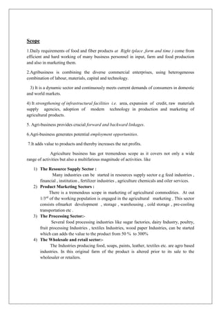 Scope
1.Daily requirements of food and fiber products at Right (place ,form and time ) come from
efficient and hard working of many business personnel in input, farm and food production
and also in marketing them.
2.Agribusiness is combining the diverse commercial enterprises, using heterogeneous
combination of labour, materials, capital and technology.
3) It is a dynamic sector and continuously meets current demands of consumers in domestic
and world markets.
4) It strengthening of infrastructural facilities i.e. area, expansion of credit, raw materials
supply agencies, adoption of modern technology in production and marketing of
agricultural products.
5. Agri-business provides crucial forward and backward linkages.
6.Agri-business generates potential employment opportunities.
7.It adds value to products and thereby increases the net profits.
Agriculture business has got tremendous scope as it covers not only a wide
range of activities but also a multifarious magnitude of activities. like
1) The Resource Supply Sector :
Many industries can be started in resources supply sector e.g feed industries ,
financial , institution , fertilizer industries , agriculture chemicals and oiler services.
2) Product Marketing Sectors :
There is a tremendous scope in marketing of agricultural commodities. At out
1/3rd
of the working population is engaged in the agricultural marketing . This sector
consists ofmarket development , storage , warehousing , cold storage , pre-cooling
transportation etc .
3) The Processing Sector:-
Several food processing industries like sugar factories, dairy Industry, poultry,
fruit processing Industries , textiles Industries, wood paper Industries, can be started
which can adds the value to the product from 50 % to 300%
4) The Wholesale and retail sector:-
The Industries producing food, soaps, paints, leather, textiles etc. are agro based
industries. In this original farm of the product is altered prior to its sale to the
wholesaler or retailers.
 