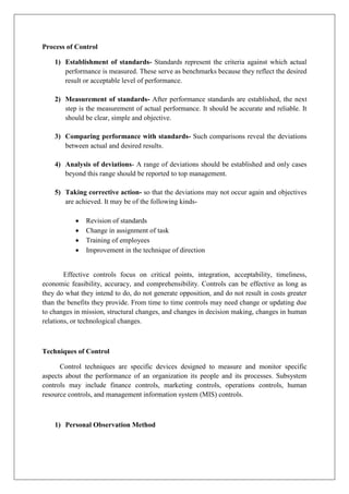 Process of Control
1) Establishment of standards- Standards represent the criteria against which actual
performance is measured. These serve as benchmarks because they reflect the desired
result or acceptable level of performance.
2) Measurement of standards- After performance standards are established, the next
step is the measurement of actual performance. It should be accurate and reliable. It
should be clear, simple and objective.
3) Comparing performance with standards- Such comparisons reveal the deviations
between actual and desired results.
4) Analysis of deviations- A range of deviations should be established and only cases
beyond this range should be reported to top management.
5) Taking corrective action- so that the deviations may not occur again and objectives
are achieved. It may be of the following kinds-
• Revision of standards
• Change in assignment of task
• Training of employees
• Improvement in the technique of direction
Effective controls focus on critical points, integration, acceptability, timeliness,
economic feasibility, accuracy, and comprehensibility. Controls can be effective as long as
they do what they intend to do, do not generate opposition, and do not result in costs greater
than the benefits they provide. From time to time controls may need change or updating due
to changes in mission, structural changes, and changes in decision making, changes in human
relations, or technological changes.
Techniques of Control
Control techniques are specific devices designed to measure and monitor specific
aspects about the performance of an organization its people and its processes. Subsystem
controls may include finance controls, marketing controls, operations controls, human
resource controls, and management information system (MIS) controls.
1) Personal Observation Method
 
