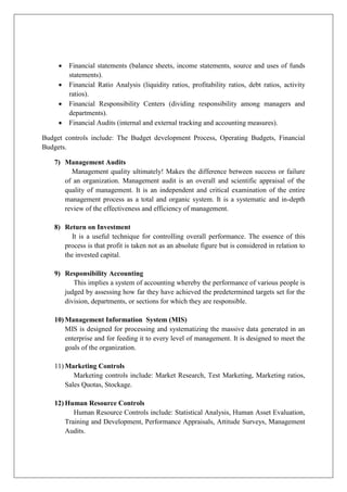 • Financial statements (balance sheets, income statements, source and uses of funds
statements).
• Financial Ratio Analysis (liquidity ratios, profitability ratios, debt ratios, activity
ratios).
• Financial Responsibility Centers (dividing responsibility among managers and
departments).
• Financial Audits (internal and external tracking and accounting measures).
Budget controls include: The Budget development Process, Operating Budgets, Financial
Budgets.
7) Management Audits
Management quality ultimately! Makes the difference between success or failure
of an organization. Management audit is an overall and scientific appraisal of the
quality of management. It is an independent and critical examination of the entire
management process as a total and organic system. It is a systematic and in-depth
review of the effectiveness and efficiency of management.
8) Return on Investment
It is a useful technique for controlling overall performance. The essence of this
process is that profit is taken not as an absolute figure but is considered in relation to
the invested capital.
9) Responsibility Accounting
This implies a system of accounting whereby the performance of various people is
judged by assessing how far they have achieved the predetermined targets set for the
division, departments, or sections for which they are responsible.
10) Management Information System (MIS)
MIS is designed for processing and systematizing the massive data generated in an
enterprise and for feeding it to every level of management. It is designed to meet the
goals of the organization.
11) Marketing Controls
Marketing controls include: Market Research, Test Marketing, Marketing ratios,
Sales Quotas, Stockage.
12) Human Resource Controls
Human Resource Controls include: Statistical Analysis, Human Asset Evaluation,
Training and Development, Performance Appraisals, Attitude Surveys, Management
Audits.
 