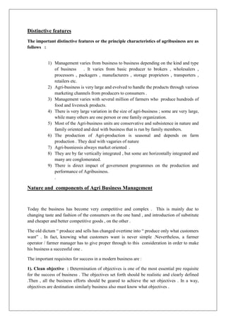 Distinctive features
The important distinctive features or the principle characteristics of agribusiness are as
follows :
1) Management varies from business to business depending on the kind and type
of business . It varies from basic producer to brokers , wholesalers ,
processors , packagers , manufacturers , storage proprietors , transporters ,
retailers etc.
2) Agri-business is very large and evolved to handle the products through various
marketing channels from producers to consumers .
3) Management varies with several million of farmers who produce hundreds of
food and livestock products.
4) There is very large variation in the size of agri-business ; some are very large,
while many others are one person or one family organization.
5) Most of the Agri-business units are conservative and subsistence in nature and
family oriented and deal with business that is run by family members.
6) The production of Agri-production is seasonal and depends on farm
production . They deal with vagaries of nature
7) Agri-busniessis always market oriented .
8) They are by far vertically integrated , but some are horizontally integrated and
many are conglomerated.
9) There is direct impact of government programmes on the production and
performance of Agribusiness.
.
Nature and components of Agri Business Management
Today the business has become very competitive and complex . This is mainly due to
changing taste and fashion of the consumers on the one hand , and introduction of substitute
and cheaper and better competitive goods , on the other .
The old dictum “ produce and sells has changed overtime into “ produce only what customers
want” . In fact, knowing what customers want is never simple .Nevertheless, a farmer
operator / farmer manager has to give proper through to this consideration in order to make
his business a successful one .
The important requisites for success in a modern business are :
1). Clean objective : Determination of objectives is one of the most essential pre requisite
for the success of business . The objectives set forth should be realistic and clearly defined
.Then , all the business efforts should be geared to achieve the set objectives . In a way,
objectives are destination similarly business also must know what objectives .
 