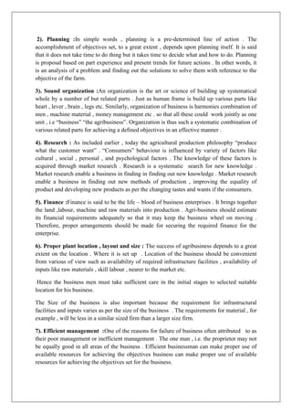 2). Planning :In simple words , planning is a pre-determined line of action . The
accomplishment of objectives set, to a great extent , depends upon planning itself. It is said
that it does not take time to do thing but it takes time to decide what and how to do. Planning
is proposal based on part experience and present trends for future actions . In other words, it
is an analysis of a problem and finding out the solutions to solve them with reference to the
objective of the farm.
3). Sound organization :An organization is the art or science of building up systematical
whole by a number of but related parts . Just as human frame is build up various parts like
heart , lever , brain , legs etc. Similarly, organization of business is harmonies combination of
men , machine material , money management etc . so that all these could work jointly as one
unit , i.e “business” “the agribusiness”. Organization is thus such a systematic combination of
various related parts for achieving a defined objectives in an effective manner .
4). Research : As included earlier , today the agricultural production philosophy “produce
what the customer want” . “Consumers” behaviour is influenced by variety of factors like
cultural , social , personal , and psychological factors . The knowledge of these factors is
acquired through market research . Research is a systematic search for new knowledge .
Market research enable a business in finding in finding out new knowledge . Market research
enable a business in finding out new methods of production , improving the equality of
product and developing new products as per the changing tastes and wants if the consumers.
5). Finance :Finance is said to be the life – blood of business enterprises . It brings together
the land ,labour, machine and raw materials into production . Agri-business should estimate
its financial requirements adequately so that it may keep the business wheel on moving .
Therefore, proper arrangements should be made for securing the required finance for the
enterprise.
6). Proper plant location , layout and size : The success of agribusiness depends to a great
extent on the location . Where it is set up . Location of the business should be convenient
from various of view such as availability of required infrastructure facilities , availability of
inputs like raw materials , skill labour , nearer to the market etc.
Hence the business men must take sufficient care in the initial stages to selected suitable
location for his business.
The Size of the business is also important because the requirement for infrastructural
facilities and inputs varies as per the size of the business . The requirements for material , for
example , will be less in a similar sized firm than a larger size firm.
7). Efficient management :One of the reasons for failure of business often attributed to as
their poor management or inefficient management . The one man , i.e. the proprietor may not
be equally good in all areas of the business . Efficient businessman can make proper use of
available resources for achieving the objectives business can make proper use of available
resources for achieving the objectives set for the business.
 