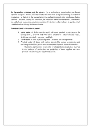 8). Harmonious relations with the workers :In an agribusiness organization , the farmer
operator occupies a distinct place because he/she is the man living factor among all factors of
production . In fact , it is the human factor who makes the use of other non-human factors
like land , machine , money etc. Therefore, for successful operation of business , there should
be cordial and harmonious relations maintained with the workers/labours to get their full
cooperation in achieving business activities.
Components of Agri-business Sectors :
1. Input sector :It deals with the supply of inputs required by the farmers for
raising crops , livestock and other allied enterprises . These include seeds ,
fertilizers , chemicals , machinery and fuel .
2. Farm sector :It aims at producing crops , livestock and other products .
3. Product sector :It deals with various aspects like storage , processing and
marketing the finished products so as to meet the dynamic needs of consumers.
Therefore, Agribusiness is sum total of all operations or activities involved
in the business of production and marketing of farm supplies and farm
products for achieving the targeted objectives.
 