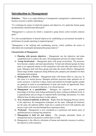 Introduction to Management
Definition – “There is no single definition of management; management is administration of
business concerns or public undertaking.”
“It is technique by means of which the purpose and objectives of a particular human group
are determined, classified and effectuated.”
“Management is a process by which a cooperative group directs action towards common
goals.”
“It is the accomplishment of desired objectives by establishing an environment favorable to
performance by people operating in organized groups.”
“Management is the unifying and coordinating activity, which combines the action of
individuals into meaningful and purposeful group endeavor.”
Characteristics of Management –
1) Planning with present objectives – Management sets the objectives and plans
comprehensively to achieve the same. All management activities are object oriented.
2) Group Involvement – Management deals with group involvement. The processes
have become complex and need specialization. Formal and informal groups do these
tasks in an organized manner in full cooperation with each other and achieve the set
goals. Managers deal with these groups and make the results effective. Management
directs large number employees doing different jobs, prepares job schedules for them
and guides them properly.
3) Management is a Process – Management deals with human effort in a big way. In
this sense it is asocial process .Managers performs processes make optimum use of
scarce resources. A decision is taken, means and material are brought together, people
are gathered to assist in accomplishment of tasks and results are apportioned. Since
human efforts is involved in a big way, it is a Social process.
4) Management as a specialization – Managers are expected to have general
knowledge of all those tasks beings performed by those working at different levels. It
is generalization and yet unique in required skills, knowledge and practice. It is thus
different from all other procedures in other spheres.
5) It is a System of authority at all levels – Rights from the Managing Director, downs
to the supervisor, the management techniques are the same. Although the functions
are the same, the authority differs. Each one is vested at his level with authority and
powers to get work executed through those reporting to them.
6) Profession - Management is now considered as a profession and attracts entry of
qualified persons to manage big enterprises.
7) Management is both art and science – The concepts, principals, theory of
management and its real practice confirm that it is both.
8) Management is the effective utilization of human and materials resources to achieve
the objectives of the enterprise.
 