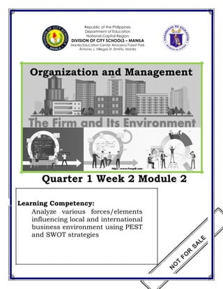 Republic of the Philippines
Department of Education
National Capital Region
DIVISION OF CITY SCHOOLS – MANILA
Manila Education Center Arroceros Forest Park
Antonio J. Villegas St. Ermita, Manila
Organization and Management
Quarter 1 Week 2 Module 2
Learning Competency:
Analyze various forces/elements
influencing local and international
business environment using PEST
and SWOT strategies
 