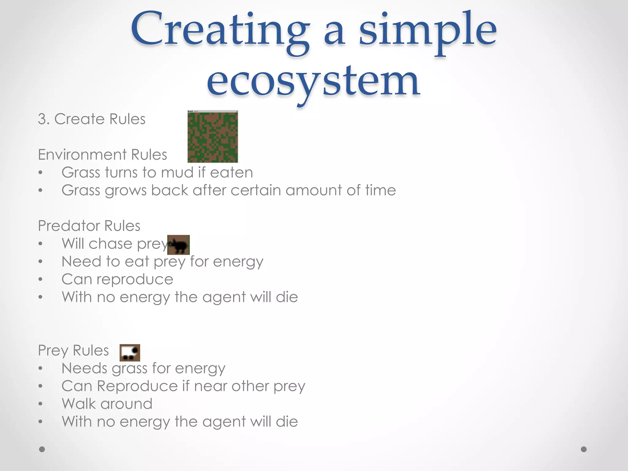 Creating a simple
ecosystem
3. Create Rules
Environment Rules
• Grass turns to mud if eaten
• Grass grows back after certain amount of time
Predator Rules
• Will chase prey?
• Need to eat prey for energy
• Can reproduce
• With no energy the agent will die
Prey Rules
• Needs grass for energy
• Can Reproduce if near other prey
• Walk around
• With no energy the agent will die