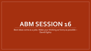 ABM SESSION 16
Best ideas come as a joke. Make your thinking as funny as possible –
David Ogilvy
 