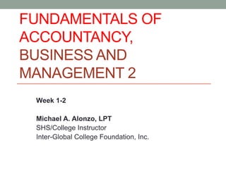 FUNDAMENTALS OF
ACCOUNTANCY,
BUSINESS AND
MANAGEMENT 2
Week 1-2
Michael A. Alonzo, LPT
SHS/College Instructor
Inter-Global College Foundation, Inc.
 