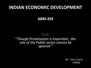 INDIAN ECONOMIC DEVELOPMENT
ABM-203
Topic:
“Though Privatisation is important , the
role of the Public sector cannot be
ignored “
By : T.Guru Aarat
142063
 