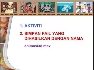 1. AKTIVITI
2. SIMPAN FAIL YANG
DIHASILKAN DENGAN NAMA
animasi3d.max
 