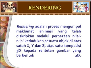 Rendering adalah proses mengumpul
maklumat animasi yang telah
diskripkan melalui perbezaan nilai-
nilai kedudukan sesuatu objek di atas
satah X, Y dan Z, atau satu komposisi
3D kepada rentetan gambar yang
berbentuk 2D.
RENDERING
 