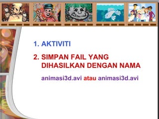 1. AKTIVITI
2. SIMPAN FAIL YANG
DIHASILKAN DENGAN NAMA
animasi3d.avi atau animasi3d.avi
 