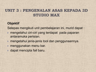 UNIT 3 : PENGENALAN ASAS KEPADA 3D
STUDIO MAX
Objektif
Selepas mengikuti unit pembelajaran ini, murid dapat :
 mengetahui ciri-ciri yang terdapat pada paparan
antaramuka perisian.
 mengetahui jenis-jenis tool dan penggunaannya.
 menggunakan menu bar.
 dapat mencipta fail baru.
 