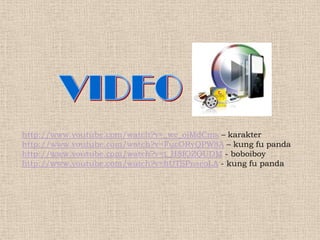 http://www.youtube.com/watch?v=_we_ojMdCms – karakter
http://www.youtube.com/watch?v=FucORyQPW8A – kung fu panda
http://www.youtube.com/watch?v=t_H8fQZQUDM - boboiboy
http://www.youtube.com/watch?v=bUTSPnseoLA - kung fu panda
 
