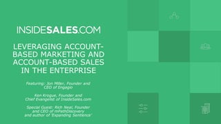 LEVERAGING ACCOUNT-
BASED MARKETING AND
ACCOUNT-BASED SALES
IN THE ENTERPRISE
Featuring: Jon Miller, Founder and
CEO of Engagio
Ken Krogue, Founder and
Chief Evangelist of InsideSales.com
Special Guest: Rich Neal, Founder
and CEO of mPathDiscovery
and author of 'Expanding Sentience'
 