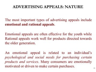 ADVERTISING APPEALS: NATURE
10
The most important types of advertising appeals include
emotional and rational appeals.
Emotional appeals are often effective for the youth while
Rational appeals work well for products directed towards
the older generation.
An emotional appeal is related to an individual’s
psychological and social needs for purchasing certain
products and services. Many consumers are emotionally
motivated or driven to make certain purchases.
 