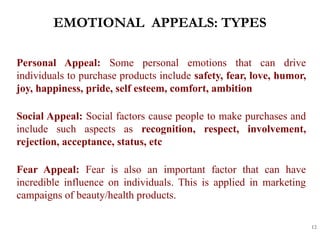 EMOTIONAL APPEALS: TYPES
12
Personal Appeal: Some personal emotions that can drive
individuals to purchase products include safety, fear, love, humor,
joy, happiness, pride, self esteem, comfort, ambition
Social Appeal: Social factors cause people to make purchases and
include such aspects as recognition, respect, involvement,
rejection, acceptance, status, etc
Fear Appeal: Fear is also an important factor that can have
incredible influence on individuals. This is applied in marketing
campaigns of beauty/health products.
 