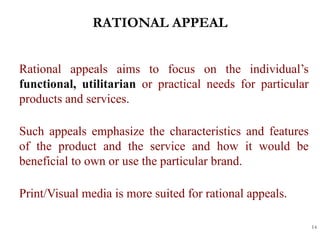 RATIONAL APPEAL
14
Rational appeals aims to focus on the individual’s
functional, utilitarian or practical needs for particular
products and services.
Such appeals emphasize the characteristics and features
of the product and the service and how it would be
beneficial to own or use the particular brand.
Print/Visual media is more suited for rational appeals.
 