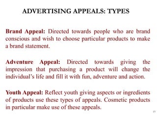 ADVERTISING APPEALS: TYPES
15
Brand Appeal: Directed towards people who are brand
conscious and wish to choose particular products to make
a brand statement.
Adventure Appeal: Directed towards giving the
impression that purchasing a product will change the
individual’s life and fill it with fun, adventure and action.
Youth Appeal: Reflect youth giving aspects or ingredients
of products use these types of appeals. Cosmetic products
in particular make use of these appeals.
 
