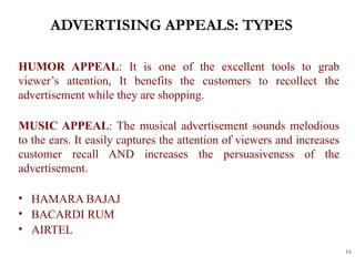 ADVERTISING APPEALS: TYPES
16
HUMOR APPEAL: It is one of the excellent tools to grab
viewer’s attention, It benefits the customers to recollect the
advertisement while they are shopping.
MUSIC APPEAL: The musical advertisement sounds melodious
to the ears. It easily captures the attention of viewers and increases
customer recall AND increases the persuasiveness of the
advertisement.
• HAMARA BAJAJ
• BACARDI RUM
• AIRTEL
 