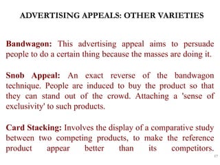 ADVERTISING APPEALS: OTHER VARIETIES
17
Bandwagon: This advertising appeal aims to persuade
people to do a certain thing because the masses are doing it.
Snob Appeal: An exact reverse of the bandwagon
technique. People are induced to buy the product so that
they can stand out of the crowd. Attaching a 'sense of
exclusivity' to such products.
Card Stacking: Involves the display of a comparative study
between two competing products, to make the reference
product appear better than its competitors.
 