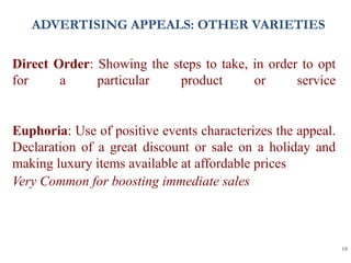 18
Direct Order: Showing the steps to take, in order to opt
for a particular product or service
Euphoria: Use of positive events characterizes the appeal.
Declaration of a great discount or sale on a holiday and
making luxury items available at affordable prices
Very Common for boosting immediate sales
ADVERTISING APPEALS: OTHER VARIETIES
 