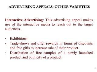 ADVERTISING APPEALS: OTHER VARIETIES
19
Interactive Advertising: This advertising appeal makes
use of the interactive media to reach out to the target
audiences.
- Exhibitions
- Trade-shows and offer rewards in forms of discounts
and free gifts to increase sale of their product.
- Distribution of free samples of a newly launched
product and publicity of a product
 