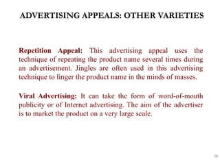 ADVERTISING APPEALS: OTHER VARIETIES
20
Repetition Appeal: This advertising appeal uses the
technique of repeating the product name several times during
an advertisement. Jingles are often used in this advertising
technique to linger the product name in the minds of masses.
Viral Advertising: It can take the form of word-of-mouth
publicity or of Internet advertising. The aim of the advertiser
is to market the product on a very large scale.
 