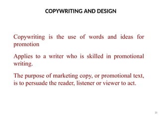 COPYWRITING AND DESIGN
21
Copywriting is the use of words and ideas for
promotion
Applies to a writer who is skilled in promotional
writing.
The purpose of marketing copy, or promotional text,
is to persuade the reader, listener or viewer to act.
 
