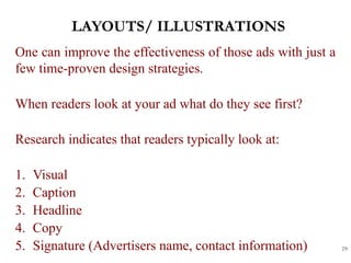 LAYOUTS/ ILLUSTRATIONS
29
One can improve the effectiveness of those ads with just a
few time-proven design strategies.
When readers look at your ad what do they see first?
Research indicates that readers typically look at:
1. Visual
2. Caption
3. Headline
4. Copy
5. Signature (Advertisers name, contact information)
 