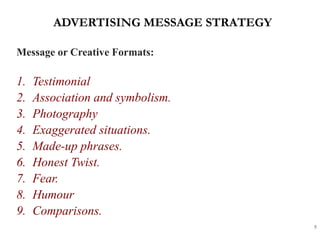 ADVERTISING MESSAGE STRATEGY
5
Message or Creative Formats:
1. Testimonial
2. Association and symbolism.
3. Photography
4. Exaggerated situations.
5. Made-up phrases.
6. Honest Twist.
7. Fear.
8. Humour
9. Comparisons.
 