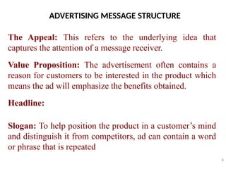 ADVERTISING MESSAGE STRUCTURE
6
The Appeal: This refers to the underlying idea that
captures the attention of a message receiver.
Value Proposition: The advertisement often contains a
reason for customers to be interested in the product which
means the ad will emphasize the benefits obtained.
Headline:
Slogan: To help position the product in a customer’s mind
and distinguish it from competitors, ad can contain a word
or phrase that is repeated
 