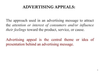 ADVERTISING APPEALS:
8
The approach used in an advertising message to attract
the attention or interest of consumers and/or influence
their feelings toward the product, service, or cause.
Advertising appeal is the central theme or idea of
presentation behind an advertising message.
 