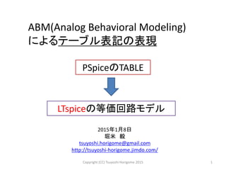 ABM(Analog Behavioral Modeling)
によるテーブル表記の表現
PSpiceのTABLE
1
LTspiceの等価回路モデル
2015年1月8日
堀米 毅
tsuyoshi.horigome@gmail.com
http://tsuyoshi-horigome.jimdo.com/
Copyright (CC) Tsuyoshi Horigome 2015
 