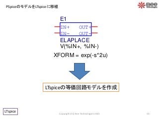 PSpiceのモデルをLTspiceに移植
10
LTspice
LTspiceの等価回路モデルを作成
Copyright (CC) Bee Technologies 2015
IN-
OUT+
OUT-
IN+
E1
V(%IN+, %IN-)
ELAPLACE
XFORM = exp(-s*2u)
 