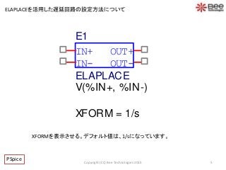5Copyright (CC) Bee Technologies 2015
ELAPLACEを活用した遅延回路の設定方法について
XFORMを表示させる。デフォルト値は、1/sになっています。
PSpice
IN-
OUT+
OUT-
IN+
E1
V(%IN+, %IN-)
ELAPLACE
XFORM = 1/s
 