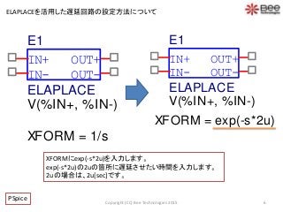 6Copyright (CC) Bee Technologies 2015
ELAPLACEを活用した遅延回路の設定方法について
XFORMにexp(-s*2u)を入力します。
exp(-s*2u)の2uの箇所に遅延させたい時間を入力します。
2uの場合は、2u[sec]です。
PSpice
IN-
OUT+
OUT-
IN+
E1
V(%IN+, %IN-)
ELAPLACE
XFORM = exp(-s*2u)
IN-
OUT+
OUT-
IN+
E1
V(%IN+, %IN-)
ELAPLACE
XFORM = 1/s
 